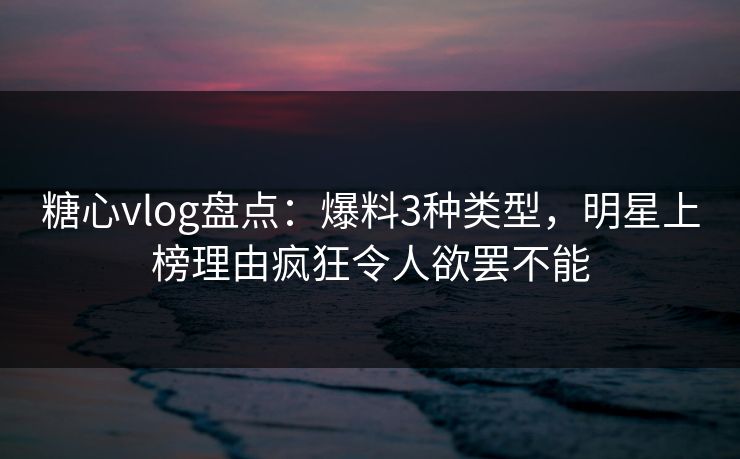 糖心vlog盘点：爆料3种类型，明星上榜理由疯狂令人欲罢不能