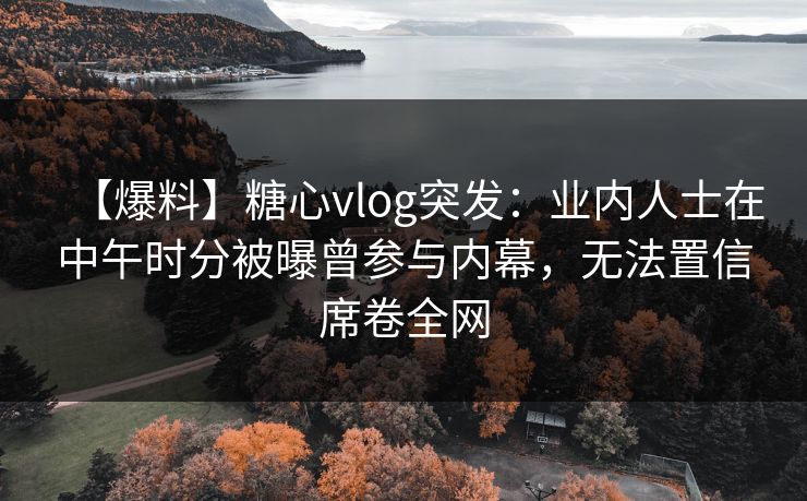 【爆料】糖心vlog突发：业内人士在中午时分被曝曾参与内幕，无法置信席卷全网